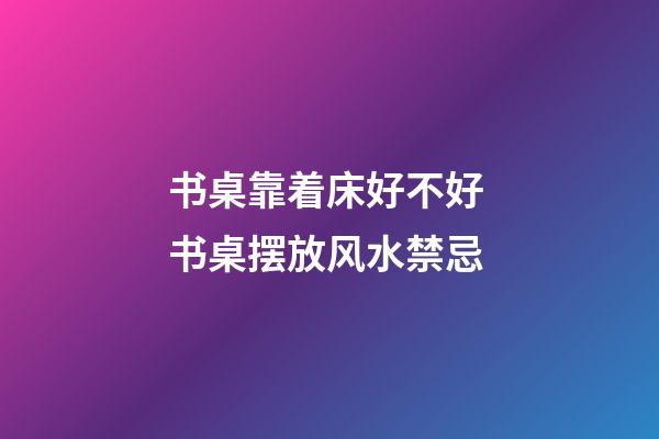 书桌靠着床好不好 书桌摆放风水禁忌